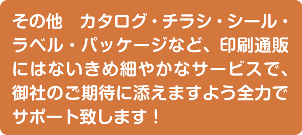 その他、カタログ・チラシ・シール・ラベル・パッケージなど全力でサポート致します。